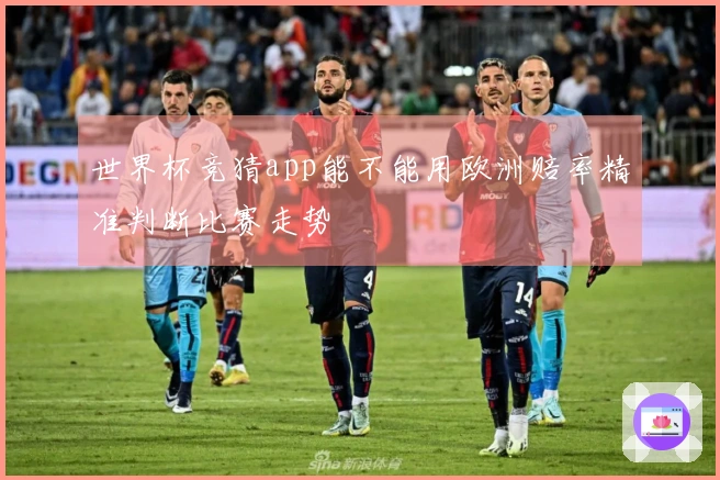世界杯竞猜app能不能用欧洲赔率精准判断比赛走势